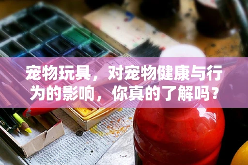 宠物玩具，对宠物健康与行为的影响，你真的了解吗？