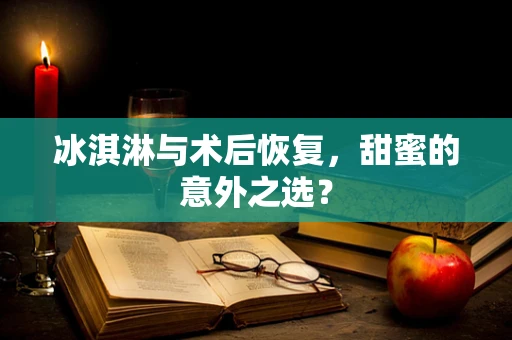 冰淇淋与术后恢复，甜蜜的意外之选？