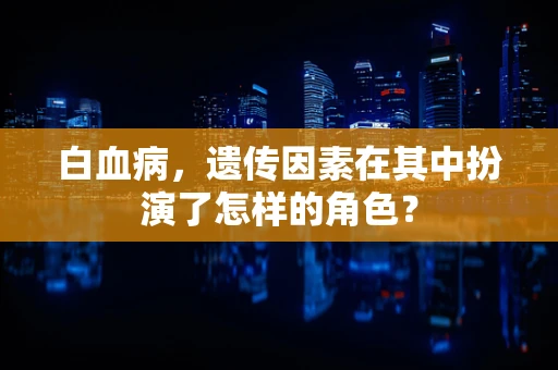 白血病，遗传因素在其中扮演了怎样的角色？