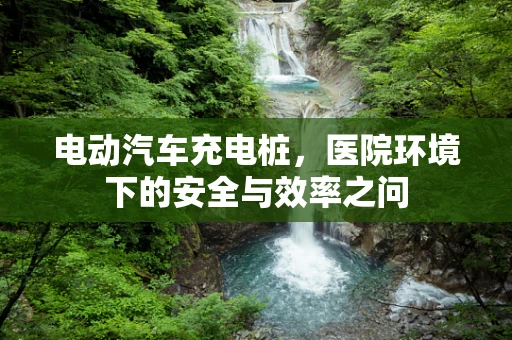 电动汽车充电桩，医院环境下的安全与效率之问