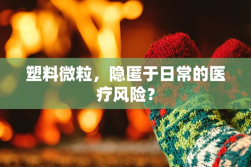 塑料微粒，隐匿于日常的医疗风险？