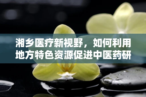 湘乡医疗新视野，如何利用地方特色资源促进中医药研发？