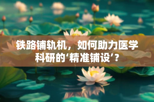 铁路铺轨机，如何助力医学科研的‘精准铺设’？