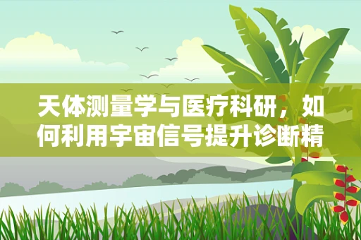 天体测量学与医疗科研，如何利用宇宙信号提升诊断精度？