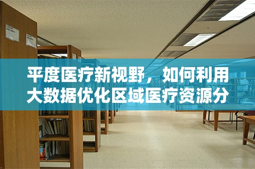平度医疗新视野，如何利用大数据优化区域医疗资源分配？