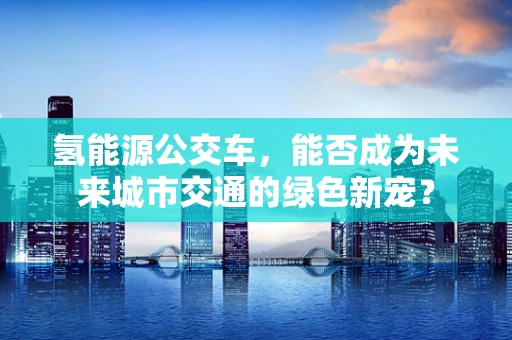 氢能源公交车，能否成为未来城市交通的绿色新宠？