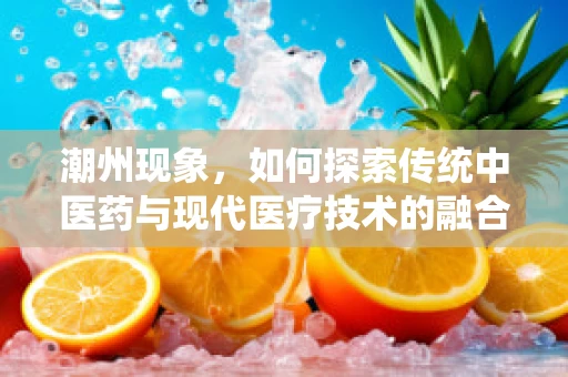 潮州现象，如何探索传统中医药与现代医疗技术的融合创新？
