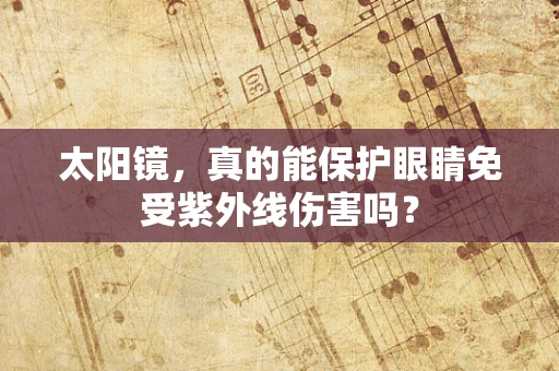 太阳镜，真的能保护眼睛免受紫外线伤害吗？