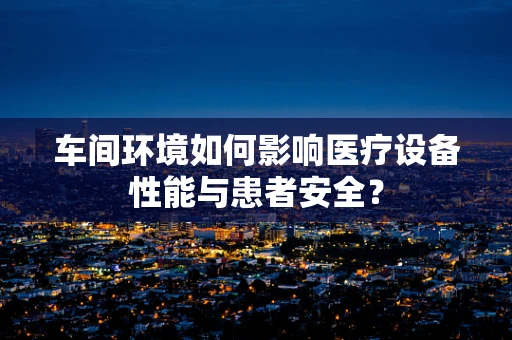 车间环境如何影响医疗设备性能与患者安全？
