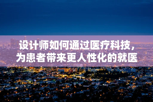 设计师如何通过医疗科技，为患者带来更人性化的就医体验？