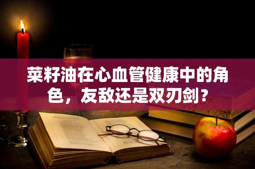 菜籽油在心血管健康中的角色，友敌还是双刃剑？