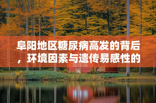 阜阳地区糖尿病高发的背后，环境因素与遗传易感性的双重影响？