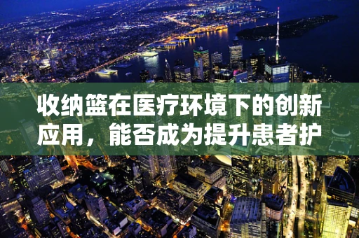 收纳篮在医疗环境下的创新应用，能否成为提升患者护理效率的‘小秘密’？