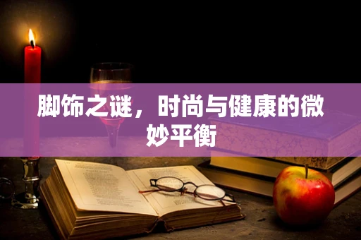 脚饰之谜，时尚与健康的微妙平衡