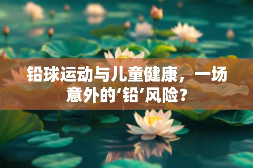 铅球运动与儿童健康，一场意外的‘铅’风险？