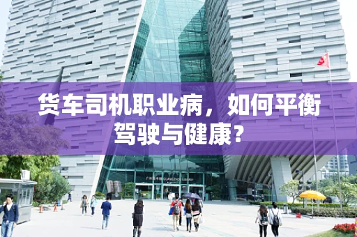 货车司机职业病，如何平衡驾驶与健康？