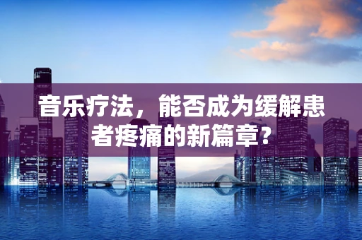 音乐疗法，能否成为缓解患者疼痛的新篇章？
