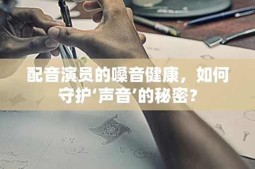 配音演员的嗓音健康，如何守护‘声音’的秘密？