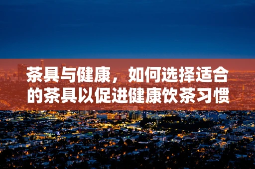 茶具与健康，如何选择适合的茶具以促进健康饮茶习惯？