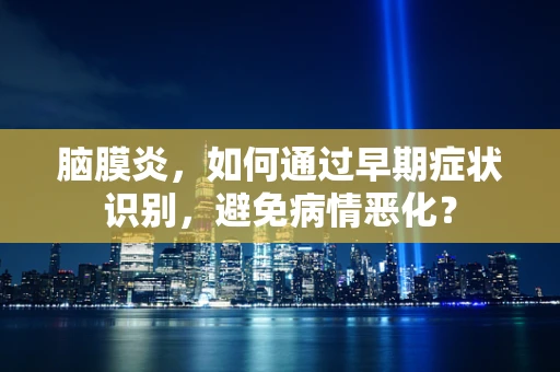 脑膜炎，如何通过早期症状识别，避免病情恶化？