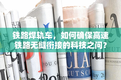 铁路焊轨车，如何确保高速铁路无缝衔接的科技之问？