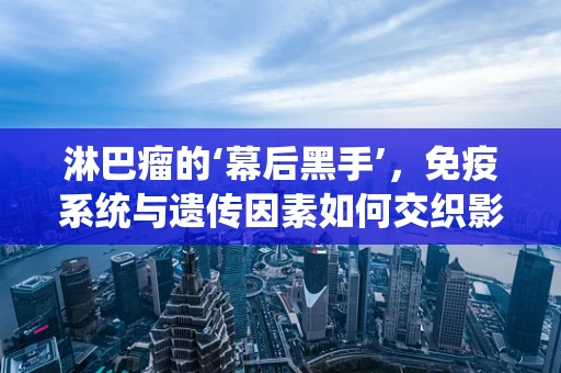 淋巴瘤的‘幕后黑手’，免疫系统与遗传因素如何交织影响？
