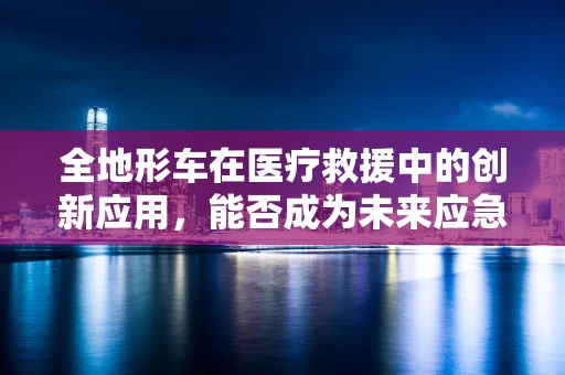 全地形车在医疗救援中的创新应用，能否成为未来应急响应的新宠？
