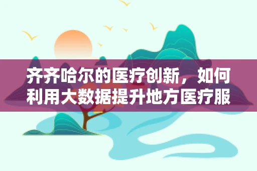 齐齐哈尔的医疗创新，如何利用大数据提升地方医疗服务的精准度？