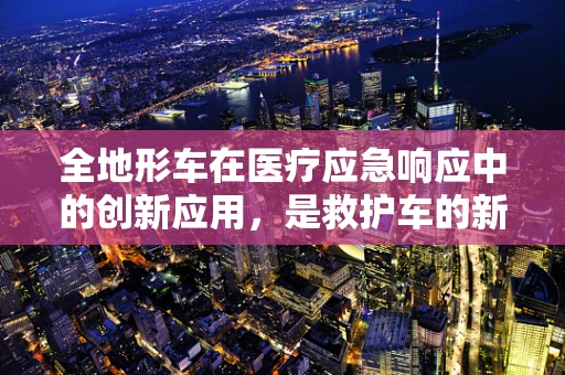 全地形车在医疗应急响应中的创新应用，是救护车的新兴替代品吗？