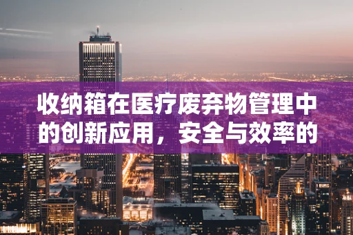 收纳箱在医疗废弃物管理中的创新应用，安全与效率的双重挑战
