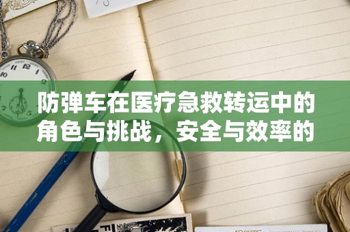 防弹车在医疗急救转运中的角色与挑战，安全与效率的平衡点在哪里？