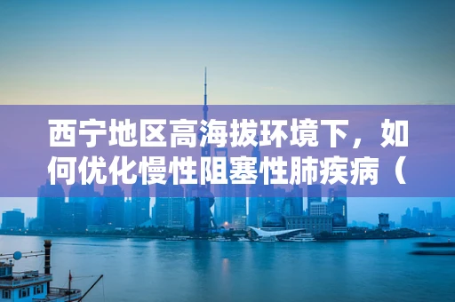 西宁地区高海拔环境下，如何优化慢性阻塞性肺疾病（COPD）患者的药物治疗效果？