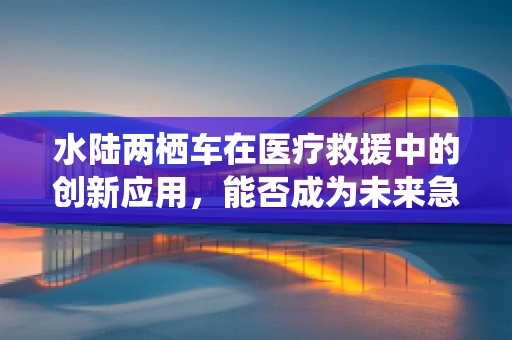 水陆两栖车在医疗救援中的创新应用，能否成为未来急救的水上飞骑？