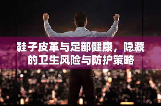 鞋子皮革与足部健康，隐藏的卫生风险与防护策略