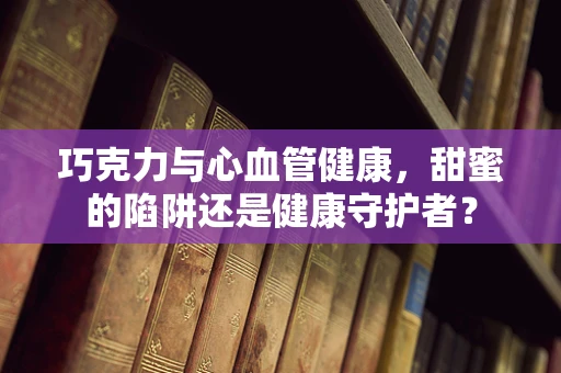 巧克力与心血管健康，甜蜜的陷阱还是健康守护者？