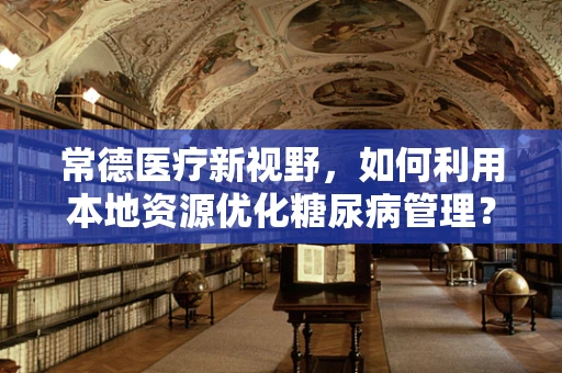 常德医疗新视野，如何利用本地资源优化糖尿病管理？