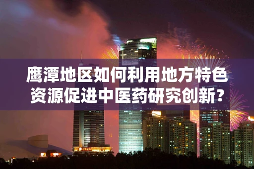 鹰潭地区如何利用地方特色资源促进中医药研究创新？