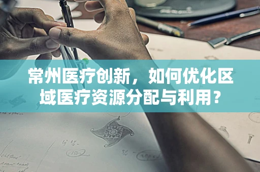 常州医疗创新，如何优化区域医疗资源分配与利用？