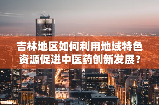 吉林地区如何利用地域特色资源促进中医药创新发展？