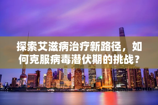 探索艾滋病治疗新路径，如何克服病毒潜伏期的挑战？