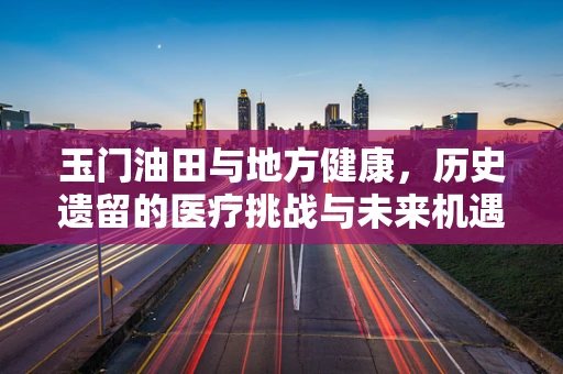 玉门油田与地方健康，历史遗留的医疗挑战与未来机遇