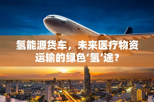氢能源货车，未来医疗物资运输的绿色‘氢’途？
