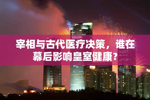 宰相与古代医疗决策，谁在幕后影响皇室健康？
