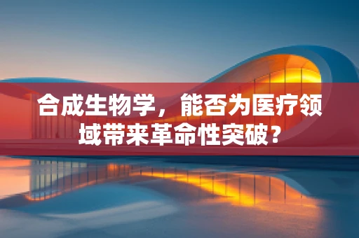 合成生物学，能否为医疗领域带来革命性突破？
