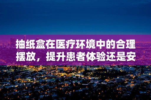 抽纸盒在医疗环境中的合理摆放，提升患者体验还是安全隐患？