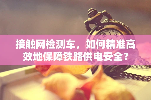 接触网检测车，如何精准高效地保障铁路供电安全？