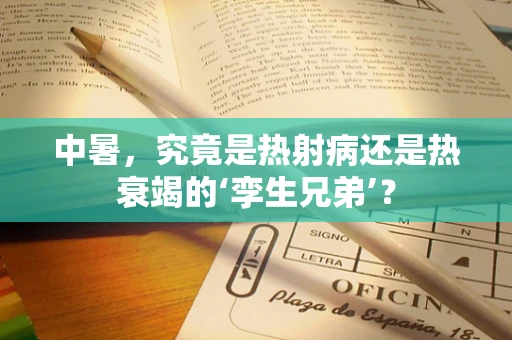 中暑，究竟是热射病还是热衰竭的‘孪生兄弟’？