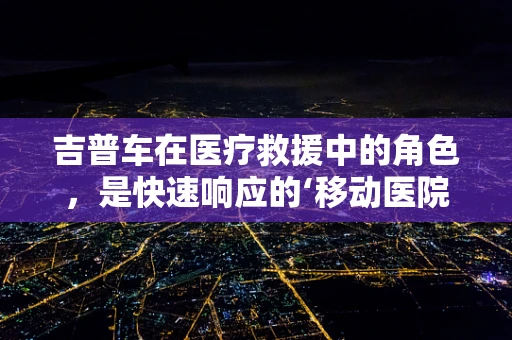 吉普车在医疗救援中的角色，是快速响应的‘移动医院’吗？
