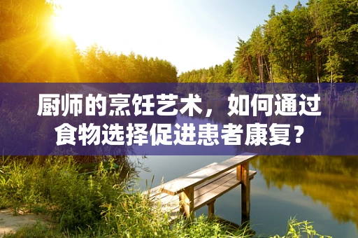 厨师的烹饪艺术，如何通过食物选择促进患者康复？