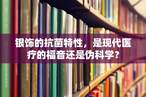 银饰的抗菌特性，是现代医疗的福音还是伪科学？